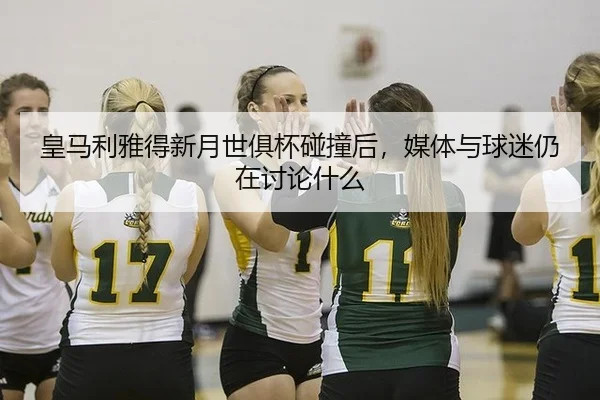 皇马利雅得新月世俱杯碰撞后，媒体与球迷仍在讨论什么